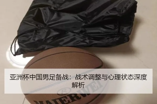 亚洲杯中国男足备战：战术调整与心理状态深度解析